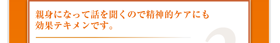 親身になって話を聞くので精神的ケアにも効果テキメンです。