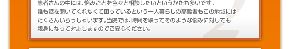 患者さんの中には、悩みごとを色々と相談したいというかたも多いです。誰も話を聞いてくれなくて困っているという一人暮らしの高齢者もこの地域にはたくさんいらっしゃいます。当院では、時間を取ってそのような悩みに対しても親身になって対応しますのでご安心ください。