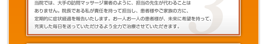 当院では、大手の訪問マッサージ業者のように、担当の先生が代わることはありません。院長である私が責任を持って担当し、患者様やご家族の方に、定期的に症状経過を報告いたします。お一人お一人の患者様が、未来に希望を持って、充実した毎日を送っていただけるよう全力で治療させていただきます。