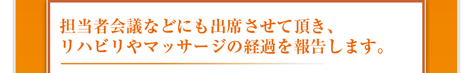 担当者会議などにも出席させて頂き、リハビリやマッサージの経過を報告します。