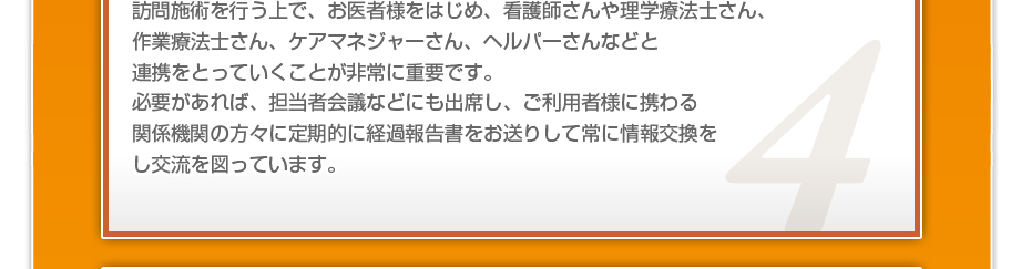 訪問施術を行う上で、お医者様をはじめ、看護師さんや理学療法士さん、作業療法士さん、ケアマネジャーさん、ヘルパーさんなどと連携をとっていくことが非常に重要です。必要があれば、担当者会議などにも出席し、ご利用者様に携わる関係機関の方々に定期的に経過報告書をお送りして常に情報交換をし交流を図っています。