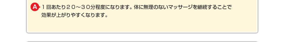 1回あたり20~30分程度になります。体に無理のないマッサージを継続することで効果が上がりやすくなります。